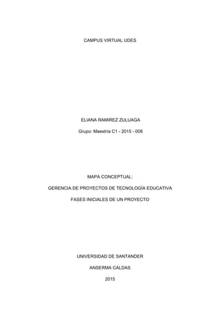CAMPUS VIRTUAL UDES
ELIANA RAMIREZ ZULUAGA
Grupo: Maestría C1 - 2015 - 008
MAPA CONCEPTUAL:
GERENCIA DE PROYECTOS DE TECNOLOGÍA EDUCATIVA
FASES INICIALES DE UN PROYECTO
UNIVERSIDAD DE SANTANDER
ANSERMA CALDAS
2015
 
