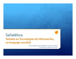 Señalética  
Señales en Tecnologías de Información, 
un lenguaje mundial 
                  Eliana Salgado, Grupo Señalética  Comisión 41 EEVA  
                                     Virtual Educa, Agosto 29 de 2011 
 