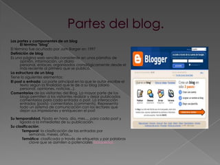 Partes del blog.Las partes y componentes de un blogEl término "blog" El término fue acuñado por Jorn Barger en 1997Definición de blogEs una página web sencilla consistente en unos párrafos de opinión, información, un diario personal, enlaces, organizados cronológicamente desde el más reciente al primero que se publicó.La estructura de un blogTiene lo siguientes elementos:El post o entrada: La parte principal en la que le autor escribe el texto según la finalidad que le de a su blog (diario personal, opiniones, noticias...).Comentarios de los visitantes del Blog. La mayor parte de los blogs permiten a los visitantes realizar y dejar publicados comentarios para cada entrada o post. La interacción entradas (posts)- comentarios (comments). Representa todo un sistema de comunicación con los lectores que dejan sus impresiones y enriquecen el postSu temporalidad. Fijada en hora, día, mes.... para cada post y ligada a la inmediatez de su publicación.Su clasificación:Temporal: la clasificación de las entradas por semanas, meses, años... Temática: clasificada a través de etiquetas y por palabras clave que se asimilen a potenciales búsquedas.
