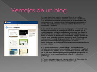 Ventajas de un blog         1. Ayuda al ejercicio creativo, expresar ideas de forma libre y personal, a generar debates, opiniones, soluciones y problemas. 2.Un Blog ayuda a construir una fotografía de la personalidad del autor después de varias semanas, incluso hay quienes adquieren mucha más confianza en sí mismos al publicar diariamente sus inquietudes y posturas.3. Son más fáciles de mantener que una página web normal. Por la facilidad de creación de los blogs (al menos en Blogger, que es gratis) cualquiera está en la facilidad de administrar uno. De ahí la pluralidad de temas, estilos y opiniones. El administrador puede tomar la decisión de moderar los comentarios, agregar gadgets de videos, listas, blogroll y decorarlo al gusto sin tener conocimientos avanzados en lenguaje de programación. De la habilidad del bloguero (administrador del blog) así como los temas y estilo, dependerá el número de visitantes y comentarios que obtenga en cada entrada.4. Es la oportunidad para conocer gente y formarse en temas variados, aumentando así la sociedad del conocimiento y agilidad de la información. Un blog puede ser colectivo, es decir, tener más de un sólo autor, integrando temáticas interesantes y divertidas. De éstos, los hay en su mayoría políticos, culturales y educativos (edublogs).5. Pueden usarse para generar ingresos a través de Adsense u otro programa similar de publicidad que ofrece Google.