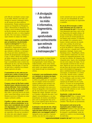 pela falta de veiculação e pouco espa-
ço na mídia. Mesmo com toda a tec-
                                                “Ada cultura
                                                  divulgação
                                                                                       ocorre somente por um ou outro fator.
                                                                                       e sim, por um emaranhado de senti-
nologia os museus continuam cheios,
ou até mesmo em obras públicas                      na mídia                           mentos que necessitam ser repassados
                                                                                       e emitidos.
monumentais. Repare quantas pessoas
querem ser fotografas no Ibirapuera,            é informativa,                         No século XXI há inovação e criativi-
sobre o Monumento às Bandeiras, ou                                                     dade suficientes para ser criado um
à frente, nessa escultura de Brecheret,         fragmentária,                          novo movimento de arte? A História da
no fim de semana, ou até mesmo apre-                                                   Arte demonstra que hoje a arte se faz
ciar dentro do carro, os vários ângulos              pouco                             por fragmentos do mundo urbano, do
da obra. Ela é um marco, referência e                                                  avanço tecnológico, diferenciado-se
signo atuante no espaço da cidade.               aprofundada                           do que ocorria no século passado ou
                                                                                       em tempos mais remotos. O cubismo,
Como você vê o valor da arte brasileira      como conhecimento                         por exemplo, foi o primeiro movi-
para os brasileiros e da arte brasilei-                                                mento a incluir materiais do mundo
ra para os estrangeiros? No Brasil,              que estimule                          real, com o pedaço de jornal que
a divulgação da cultura na mídia é                                                     Picasso e Braque inseriram na tela
informativa, fragmentária e pouco                 a reflexão e                         ao invés de pintá-la; o famoso papier



                                                                             ”
aprofundada como um conhecimento                                                       collé; com isso, o mundo real e virtual
que estimule a reflexão e a introspec-
ção. O que prevalece atualmente é o
                                               a instrospecção                         passaram a interagir. Assim como
                                                                                       Duchamp criou o ReadMade e aboliu
modelo de programações estrangeiras.                                                   o fazer artístico tradicional. Os movi-
O que vi sobre o Brasil na divulgação                                                  mentos de vanguarda passaram a não
da mídia remanesce da arte popular          para o seu registro. As duas formas        ser mais em séculos, de cinquenta em
brasileira, a alegoria do carnaval, que     de expressão devem ser inseridas           cinquenta anos. Agora, elas caminham
hoje é considerada como a maior ma-         na programação visual urbana, mas          em um curto espaço de tempo. No sé-
nifestação de arte e de festa produzida     redirecionadas, assim como foram           culo passado ocorriam de dez em dez
no planeta. Sem dúvidas, é o que há         realizadas as obras de arte adquiridas     anos, depois de cinco em cinco anos,
de mais belo e simbólico na comuni-         pelo metrô, em espaços próprios,           até que hoje não há mais uma barreira
cação expressiva do país.                   com intuito de agir na comunicação         para a diversidade de linguagens e
                                            urbana.                                    para o estabelecimento de apenas uma
O nacionalismo na arte, pode ser pre-                                                  convenção. O importante é o conteú-
judicial para o artista, ao ponto de seu    A pichação é uma manifestação artística    do da obra. Mesmo assim, a pintura
amor pela pátria ser alvo de críticas?      ou o desabafo de vândalos que degra-       não resiste mais como um movimen-
Sim, quando ele tem de a ser dogmáti-       dam o patrimônio público? A pichação       to. No cotidiano, cada vez mais o ócio
co e preso às convenções vigentes.          se difere do grafite por ser vandalis-     é luxo, a solidão é maior e a parti-
                                            mo, no entanto seriam necessários          cipação de atividades de arte é para
O espaço urbano de São Paulo contém         espaços públicos para mostrar essa         poucos. Vivemos na era programada,
diversos traços culturais de povos com      forma de contestação no ambiente           e com pouco tempo, para o devaneio
culturas diferentes. Como é produzida       urbano. A pichação criou uma nova          ou mesmo para se dedicar com afinco
uma obra de arte, na qual, possa atingir    forma de tipografia e deveria partici-     a algo que não sabemos se será aceito
todos os nichos da sociedade? A arte        par de uma forma mais construtiva na       ou não pelo mercado.
fala sobre o universal através do parti-    imagem da cidade. Quando você pas-
cular, como Kant afirma, assim como         sa a estudar a afloração das artes, você   Atualmente, a mídia não dá muito
Homero escreveu a Odisséia ou como          adquiri verossimilhanças e, no caso        enfoque às artes? Sim, o espaço é para
surgiu o primeiro samba.                    da pichação, há muitas coincidências       a moda, para o consumo rápido de
                                            para com os pictogramas das caver-         produtos que logo são vendidos e des-
O grafite e o piche, a priori, são produ-   nas, só que naquela época não havia a      cartados. Não dá para ser permanente.
zidos por culturas semelhantes, no en-      “politicagem” que hoje possuímos.
tanto, uma é considerada arte e a outra                                             Será possível a arte tornar-se tão
uma degradação. Como você entende           A pichação é uma obra de arte, críticas importante como o futebol é para os
esses movimentos? O grafite é uma           à sociedade ou ao governo ou é a aflo-  brasileiros? Futebol é uma arte tão im-
manifestação legítima da necessidade        ração dos dotes artísticos que a pessoa portante quanto à pintura. São meios
de expressão e deveria ser reconheci-       adquire com a sua bagagem cultural? A   de integrar a sensibilidade, união do
do como arte, para adquirir espaços         tipografia nestes aspectos é bastante   espírito no coletivo e na interioridade
permanentes, materiais resistentes          similar, mas não há como julgar se      do indivíduo.
                                                                 veja/universidade cruzeiro do sul I 03 DE JUNHO, 2011 I 19
 