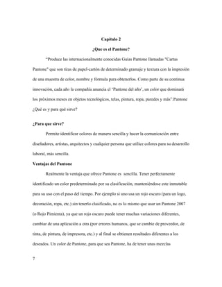 7
Capítulo 2
¿Que es el Pantone?
“Produce las internacionalmente conocidas Guías Pantone llamadas "Cartas
Pantone" que son tiras de papel-cartón de determinado gramaje y textura con la impresión
de una muestra de color, nombre y fórmula para obtenerlos. Como parte de su continua
innovación, cada año la compañía anuncia el ‘Pantone del año’, un color que dominará
los próximos meses en objetos tecnológicos, telas, pintura, ropa, paredes y más”.Pantone
¿Qué es y para qué sirve?
¿Para que sirve?
Permite identificar colores de manera sencilla y hacer la comunicación entre
diseñadores, artistas, arquitectos y cualquier persona que utilice colores para su desarrollo
laboral, más sencilla.
Ventajas del Pantone
Realmente la ventaja que ofrece Pantone es sencilla. Tener perfectamente
identificado un color predeterminado por su clasificación, manteniéndose este inmutable
para su uso con el paso del tiempo. Por ejemplo si uno usa un rojo oscuro (para un logo,
decoración, ropa, etc.) sin tenerlo clasificado, no es lo mismo que usar un Pantone 2007
(o Rojo Pimienta), ya que un rojo oscuro puede tener muchas variaciones diferentes,
cambiar de una aplicación a otra (por errores humanos, que se cambie de proveedor, de
tinta, de pintura, de impresora, etc.) y al final se obtienen resultados diferentes a los
deseados. Un color de Pantone, para que sea Pantone, ha de tener unas mezclas
 