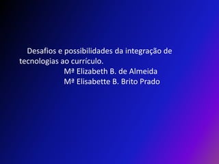     Desafios e possibilidades da integração de tecnologias ao currículo.                        Mª Elizabeth B. de Almeida                       Mª Elisabette B. Brito Prado 