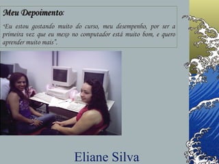 Meu Depoimento : “ Eu estou gostando muito do curso, meu desempenho, por ser a primeira vez que eu mexo no computador está muito bom, e quero aprender muito mais”. Eliane Silva 