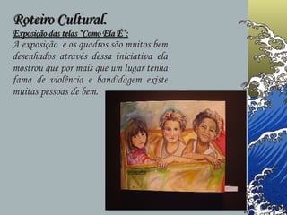 Roteiro Cultural. Exposição das telas “Como Ela É”: A exposição  e os quadros são muitos bem desenhados através dessa iniciativa ela mostrou que por mais que um lugar tenha fama de violência e bandidagem existe muitas pessoas de bem.  
