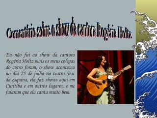 Eu não fui ao show da cantora Rogéria Holtz mais os meus colegas do curso foram, o show aconteceu no dia 25 de julho no teatro Sesc da esquina, ela faz shows aqui em Curitiba e em outros lugares, e me falaram que ela canta muito bem . Comentário sobre o show da cantora Rogéria Holtz 
