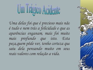 Um Trágico Acidente Uma delas foi que é precioso mais não é tudo e nem trás a felicidade e que as aparências enganam, mais foi muito mais profundo que isto. Esta peça,quem pôde ver, tenho certeza que saiu dela pensando muito em seus reais valores com relação a vida. 