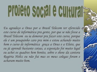 Projeto Social e Cultural Eu agradeço a Deus por a Brasil Telecom ter oferecido este curso de informática pra gente, por que se não fosse a Brasil Telecom  eu ia demorar pra fazer este curso, porque ele é um pouquinho caro pra mim e estou achando muito bom o curso de informática  graça a Deus e a Eliete, que eu já aprendi bastante coisas, a exposição foi muito legal eu achei os quadros bem bonito, sobre o show da cantora Rogéria Holtz eu não fui mas os meus colegas foram e acharam muito bom.  