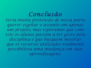 Conclusão
Seria muita pretensão de nossa parte
querer esgotar o assunto em apenas
um projeto, mas esperamos que com
este os alunos passem a ter gosto pela
disciplina e que busquem mostrar
que os recursos utilizados realmente
possibilitou uma mudança em suas
aprendizagens.
 