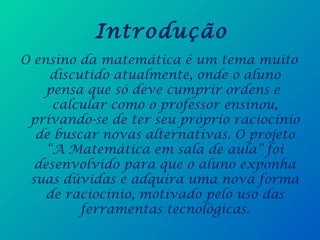 Introdução
O ensino da matemática é um tema muito
discutido atualmente, onde o aluno
pensa que só deve cumprir ordens e
calcular como o professor ensinou,
privando-se de ter seu próprio raciocínio
de buscar novas alternativas. O projeto
“A Matemática em sala de aula” foi
desenvolvido para que o aluno exponha
suas dúvidas e adquira uma nova forma
de raciocínio, motivado pelo uso das
ferramentas tecnológicas.
 