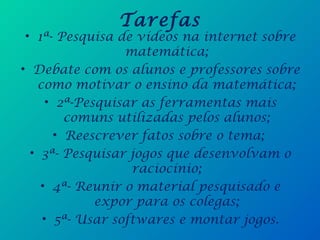 Tarefas
• 1ª- Pesquisa de vídeos na internet sobre
matemática;
• Debate com os alunos e professores sobre
como motivar o ensino da matemática;
• 2ª-Pesquisar as ferramentas mais
comuns utilizadas pelos alunos;
• Reescrever fatos sobre o tema;
• 3ª- Pesquisar jogos que desenvolvam o
raciocínio;
• 4ª- Reunir o material pesquisado e
expor para os colegas;
• 5ª- Usar softwares e montar jogos.
 