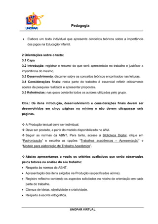 UNOPAR VIRTUAL
Pedagogia
 Elabore um texto individual que apresente conceitos teóricos sobre a importância
dos jogos na Educação Infantil.
2 Orientações sobre o texto:
3.1 Capa
3.2 Introdução: registrar o resumo do que será apresentado no trabalho e justificar a
importância do mesmo.
3.3 Desenvolvimento: discorrer sobre os conceitos teóricos encontrados nas leituras.
3.4 Considerações finais: nesta parte do trabalho é essencial refletir criticamente
acerca da pesquisa realizada e apresentar propostas.
3.5 Referências: nas quais conterão todos os autores utilizados pelo grupo.
Obs.: Os itens introdução, desenvolvimento e considerações finais devem ser
desenvolvidos em cinco páginas no mínimo e não devem ultrapassar seis
páginas.
 A Produção textual deve ser individual.
 Deve ser postado, a partir do modelo disponibilizado no AVA.
 Seguir as normas da ABNT. Para tanto, acesse a Biblioteca Digital, clique em
“Padronização” e escolha as opções “Trabalhos acadêmicos – Apresentação” e
“Modelo para elaboração de Trabalho Acadêmico”.
 Abaixo apresentamos a vocês os critérios avaliativos que serão observados
pelos tutores na análise do seu trabalho:
 Respeito às normas da ABNT.
 Apresentação dos itens exigidos na Produção (especificados acima).
 Registro reflexivo contendo os aspectos solicitados no roteiro de orientação em cada
parte do trabalho.
 Clareza de ideias, objetividade e criatividade.
 Respeito à escrita ortográfica.
 