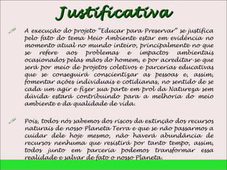 Justificativa A execução do projeto “Educar para Preservar” se justifica pelo fato do tema Meio Ambiente estar em evidência no momento atual no mundo inteiro, principalmente no que se refere aos problemas e impactos ambientais ocasionados pelas mãos do homem, e por acreditar-se que será por meio de projetos coletivos e parcerias educativas que se conseguirá conscientizar as pessoas e, assim, fomentar ações individuais e cotidianas, no sentido de se cada um agir e fizer sua parte em prol da Natureza sem dúvida estará contribuindo para a melhoria do meio ambiente e da qualidade de vida.  Pois, todos nós sabemos dos riscos da extinção dos recursos naturais de nosso Planeta Terra e que se não passarmos a cuidar dele hoje mesmo, não haverá abundância de recursos nenhuma que resistirá por tanto tempo, assim, todos junto em parceria podemos transformar essa realidade e salvar de fato o nosso Planeta.  