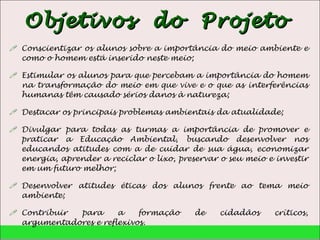 Objetivos  do  Projeto  Conscientizar os alunos sobre a importância do meio ambiente e como o homem está inserido neste meio; Estimular os alunos para que percebam a importância do homem na transformação do meio em que vive e o que as interferências humanas têm causado sérios danos à natureza; Destacar os principais problemas ambientais da atualidade; Divulgar para todas as turmas a importância de promover e praticar a Educação Ambiental, buscando desenvolver nos educandos atitudes com a de cuidar de sua água, economizar energia, aprender a reciclar o lixo, preservar o seu meio e investir em um futuro melhor; Desenvolver atitudes éticas dos alunos frente ao tema meio ambiente; Contribuir para a formação de cidadãos críticos, argumentadores e reflexivos. 