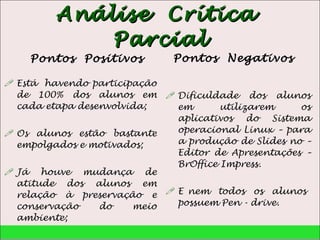 Análise  Crítica  Parcial Pontos  Positivos Está  havendo participação de 100% dos alunos em cada etapa desenvolvida; Os alunos estão bastante empolgados e motivados; Já houve mudança de atitude dos alunos em relação à preservação e conservação do meio ambiente; Pontos  Negativos Dificuldade dos alunos em utilizarem os aplicativos do Sistema operacional Linux – para a produção de Slides no – Editor de Apresentações – BrOffice Impress. E nem  todos  os  alunos  possuem Pen - drive. 