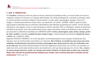 Narrativa
eliane bettocchi | http://historias.interativas.nom.br/moodle | elianebettocchi@gmail.com
O QUE É NARRATIVA?
Por narrativa, entenda-se "discurso capaz de evocar, através da sucessão de fatos, um mundo dado como real ou
imaginário, situado num tempo e num espaço determinados. Na narrativa distingue-se a narração (construção verbal
ou visual que fala do mundo) da diegese (mundo narrado, ou seja, ações, personagens, tempos). Como uma
imagem, a narrativa põe diante de nossos olhos, nos apresenta, um mundo". (SODRÉ, 1988:75; grifos do autor).
Esta posição é estendida para as narrativas multimidiáticas pela definição apresentada por Coelho, "formas textuais,
utilizando ou não imagens, como é o caso da literatura, cinema, televisão, RPG ou videogame, embora os elementos
constitutivos de ambos, como não poderia deixar de ser, sejam recorrentes. Estes se caracterizam como narrativos
por possuírem os elementos levantados por CARDOSO [(2001)] (tema, personagens, ação, tempo, espaço, ponto
de vista, conflito), possuindo unidade de ação, tempo e lugar, e desenvolvendo-se através da relação de causa
e efeito, etc." (COELHO, 2002).
Segundo TZVETAN TODOROV, "Ao nível mais geral, a obra literária [assim como qualquer narrativa] tem dois
aspectos: ela é ao mesmo tempo uma história e um discurso. Ela é história, no sentido em que evoca uma certa
realidade, acontecimentos que teriam ocorrido, personagens que, deste ponto de vista, se confundem com
os da vida real. Esta mesma história poderia ter-nos sido relatada por outros meios; por um filme, por exemplo; ou
poder-se-ia tê-la ouvido pela narrativa oral de uma testemunha, sem que fosse expressa em um livro. Mas, a obra é
ao mesmo tempo discurso: existe um narrador que relata a história; há diante dele um leitor que a percebe.
Neste nível, não são os acontecimentos relatados que contam, mas a maneira pela qual o narrador nos fez
conhecê-los.”(1973, pg. 211)
 