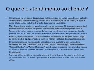 O que é o atendimento ao cliente ?
•

•

•
•

•

Atendimento é o segmento da agência de publicidade que faz todo o contacto com o cliente.
O Atendimento elabora o briefing (contém todas as informações de um cliente) e, a partir
desse, é feito todo o trabalho de criação da campanha publicitária.
Mais do que isso, a função do atendimento é a de ser um gestor. Ele é o grande responsável
pela rentabilidade da conta na agência, concentrando todas as informações relativas a
faturamento, custos e gastos internos. É através do atendimento que novos negócios são
gerados, pois ele é a porta de entrada de todos os projetos e a voz da agência para o cliente.
Para isso, o profissional deve concentrar o maior conteúdo de informações sobre o negócio
do cliente e sobre o próprio negócio, além dos hábitos e atitudes dos seus consumidores.
O nome atendimento é amplamente criticado no meio publicitário pois confunde-se
facilmente com com "atendente". Nos Estados Unidos a mesma função é denominada de
"Account Handler" ou "Account Manager", que descreve de maneira mais acurada o escopo
da profissão é ser um "gerente de conta". Muitas agências já estão aderindo a essa nova
terminologia.
Podemos utilizar também o nome atendimento livremente para descrever a profissão de
profissionais da área de marketing ou publicidade que tem sua vida retratada em banners,
videos

 