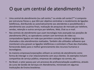 O que um central de atendimento ?
•

•

•

•

Uma central de atendimento (ou call centre,* ou ainda call center)** é composta
por estruturas físicas e, que têm por objetivo centralizar o recebimento de ligações
telefônicas, distribuindo-as automaticamente aos atendentes e possibilitando o
atendimento aos usuários finais, realização de pesquisas de mercado por telefone,
vendas, retenção e outros serviços por telefone, Web, Chat ou e-mail.
Nas centrais de atendimento que usam tecnologia mais avançada nas posições de
atendimento (PA's), os operadores contam com terminais de vídeo ou
computadores ligados em rede que permitem consultar e efetuar registros das
chamadas e dos atendimentos realizados. Também são utilizados softwares que
monitoram e/ou gravam as ligações telefônicas e controlam o fluxo das chamadas,
fornecendo dados para o melhor gerenciamento dos recursos humanos e
tecnológicos.
As maiores empresas/corporações utilizam as centrais de atendimento como
forma de interagir e criar relacionamento com seus clientes. Os exemplos incluem
companhias de serviço público, empresas de catálogos via correio, etc.
No Brasil, o setor passou por um processo de profissionalização acadêmica, através
do curso de Gestão de Serviços em Atendimento, ministrado em algumas
Instituições de Ensino brasileiras.

 
