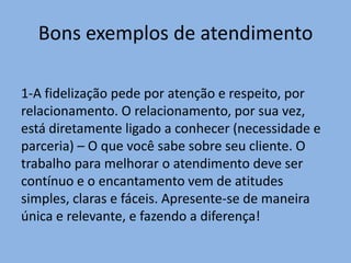 Bons exemplos de atendimento
1-A fidelização pede por atenção e respeito, por
relacionamento. O relacionamento, por sua vez,
está diretamente ligado a conhecer (necessidade e
parceria) – O que você sabe sobre seu cliente. O
trabalho para melhorar o atendimento deve ser
contínuo e o encantamento vem de atitudes
simples, claras e fáceis. Apresente-se de maneira
única e relevante, e fazendo a diferença!

 