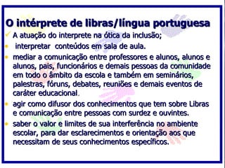 O intérprete de libras/língua portuguesa A atuação do interprete na ótica da inclusão; interpretar  conteúdos em sala de aula. mediar a comunicação entre professores e alunos, alunos e alunos, pais, funcionários e demais pessoas da comunidade em todo o âmbito da escola e também em seminários, palestras, fóruns, debates, reuniões e demais eventos de caráter educacional . agir como difusor dos conhecimentos que tem sobre Libras e comunicação entre pessoas com surdez e ouvintes.  saber o valor e limites de sua interferência no ambiente escolar, para dar esclarecimentos e orientação aos que necessitam de seus conhecimentos específicos. 