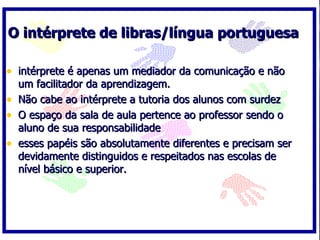 O intérprete de libras/língua portuguesa intérprete é apenas um mediador da comunicação e não um facilitador da aprendizagem. Não cabe ao intérprete a tutoria dos alunos com surdez O espaço da sala de aula pertence ao professor sendo o aluno de sua responsabilidade esses papéis são absolutamente diferentes e precisam ser devidamente distinguidos e respeitados nas escolas de nível básico e superior. 