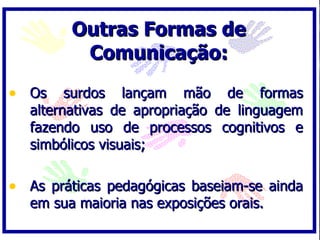 Outras Formas de Comunicação: Os surdos lançam mão de formas alternativas de apropriação de linguagem fazendo uso de processos cognitivos e simbólicos visuais; As práticas pedagógicas baseiam-se ainda em sua maioria nas exposições orais. 