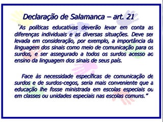 Declaração de Salamanca – art. 21 “ As políticas educativas deverão levar em conta as diferenças individuais e as diversas situações. Deve ser levada em consideração, por exemplo, a importância da linguagem dos sinais como meio de comunicação para os surdos, e ser assegurado a todos os surdos acesso ao ensino da linguagem dos sinais de seus país.  Face às necessidade específicas de comunicação de surdos e de surdos-cegos, seria mais conveniente que a educação lhe fosse ministrada em escolas especiais ou em classes ou unidades especiais nas escolas comuns.”  