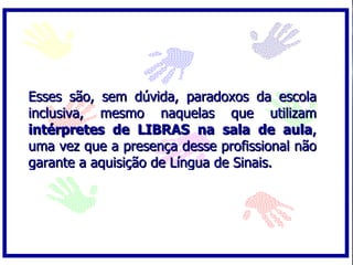 Esses são, sem dúvida, paradoxos da escola inclusiva, mesmo naquelas que utilizam  intérpretes de LIBRAS na sala de aula , uma vez que a presença desse profissional não garante a aquisição de Língua de Sinais. 