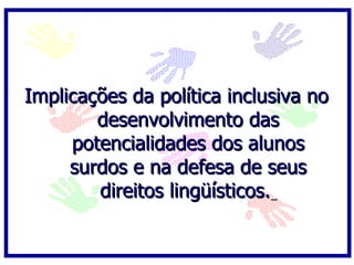   Implicações da política inclusiva no desenvolvimento das potencialidades dos alunos surdos e na defesa de seus direitos lingüísticos.   