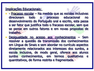 Implicações Educacionais:  -  Fracasso escolar  – Na medida que as escolas inclusivas direcionam todo o processo educacional no desenvolvimento do Português oral e escrito, esta passa a ser fator que justifica todo o fracasso escolar, sem que se pense em outros fatores e em novas propostas de trabalho. Desigualdade no acesso aos conhecimentos  – Sem resolver a questão da transmissão dos conhecimentos em Língua de Sinais e sem abordar no currículo aspectos diretamente relacionados aos interesses dos surdos, a escola inclusiva, de modo geral, oferece aos alunos surdos conhecimentos, em termos qualitativos e quantitativos, de forma restrita e fragmentada. 