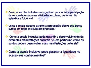 Como as escolas inclusivas se organizam para incluir a participação da comunidade surda nas atividades escolares, de forma não episódica e folclórica? Como a escola inclusiva garante a participação efetiva dos alunos surdos em todas as atividades propostas?  Como a escola inclusiva pode garantir o desenvolvimento de diferentes manifestações culturais? e, em particular, como os surdos podem desenvolver suas manifestações culturais?  Como a escola inclusiva pode garantir a igualdade no acesso aos conhecimentos? 