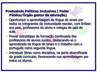 Produzindo Políticas Inclusivas ( Poder Público/Órgão gestor da educação) Oportunizar a aprendizagem da língua de sinais por todos os integrantes da comunidade escolar, com ênfase aos pais, professores do aluno e colegas de sala de aula.  Prever estratégias de formação continuada dos professores de alunos surdos, destacando-se o aprendizado da língua de sinais e o trabalho com o português como segunda língua.  Introduzir libras como disciplina, na parte diversificada da grade curricular, favorecendo sua aprendizagem por todos os alunos. 