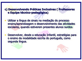 c) Desenvolvendo Práticas Inclusivas ( Professores e Equipe técnico-pedagógica)   Utilizar a língua de sinais na mediação do processo ensino/aprendizagem e desenvolvimento das atividades escolares, quando estiverem presentes alunos surdos.   Desenvolver, desde a educação Infantil, estratégias para o ensino da modalidade escrita do português, como segunda língua. 