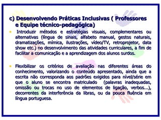 c) Desenvolvendo Práticas Inclusivas ( Professores e Equipe técnico-pedagógica)   Introduzir métodos e estratégias visuais, complementares ou alternativas (língua de sinais, alfabeto manual, gestos naturais, dramatizações, mímica, ilustrações, vídeo/TV, retroprojetor, data show etc.) no desenvolvimento das atividades curriculares, a fim de facilitar a comunicação e a aprendizagem dos alunos surdos.   Flexibilizar os critérios de avaliação nas diferentes áreas do conhecimento, valorizando o conteúdo apresentado, ainda que a escrita não corresponda aos padrões exigidos para nível/série em que o aluno se encontra matriculado  (palavras inadequadas, omissão ou trocas no uso de elementos de ligação, verbos...), decorrentes da interferência da libras, ou da pouca fluência em língua portuguesa.   