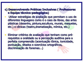 c) Desenvolvendo Práticas Inclusivas ( Professores e Equipe técnico-pedagógica)   Utilizar estratégias de avaliação que permitam o uso de diferentes linguagens como é o caso da libras, das artes plásticas (desenho, pintura,escultura, murais, maquetes, etc.) e cênicas (teatro,dramatização, mímica, etc.)   Eliminar critérios de avaliação que tenham como pré-requisitos a oralidade ou a percepção auditiva para a perfeita compreensão (acentuação tônica, tonicidade, pontuação, ditados e exercícios ortográficos, discriminação de fonemas...) 