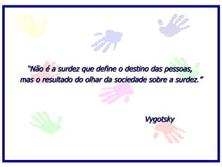   “ Não é a surdez que define o destino das pessoas,  mas o resultado do olhar da sociedade sobre a surdez.” Vygotsky 