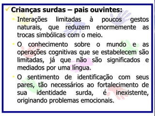 Crianças surdas – pais ouvintes: Interações limitadas à poucos gestos naturais, que reduzem enormemente as trocas simbólicas com o meio. O conhecimento sobre o mundo e as operações cognitivas que se estabelecem são limitadas, já que não são significados e mediados por uma língua. O sentimento de identificação com seus pares, tão necessários ao fortalecimento de sua identidade surda, é inexistente, originando problemas emocionais. 