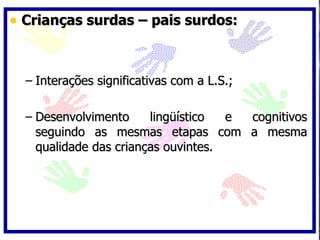 Crianças surdas – pais surdos: Interações significativas com a L.S.; Desenvolvimento lingüístico e cognitivos seguindo as mesmas etapas com a mesma qualidade das crianças ouvintes. 