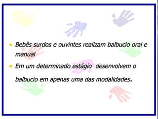 Bebês surdos e ouvintes realizam balbucio oral e manual  Em um determinado estágio  desenvolvem o balbucio em apenas uma das modalidades . 