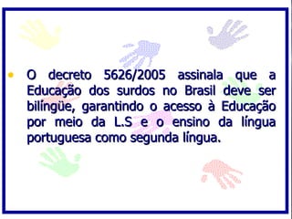 O decreto 5626/2005 assinala que a Educação dos surdos no Brasil deve ser bilíngüe, garantindo o acesso à Educação por meio da L.S e o ensino da língua portuguesa como segunda língua. 