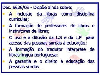 Dec. 5626/05 - Dispõe ainda sobre: A inclusão da libras como disciplina curricular; A formação de professores de libras e instrutores de libras; O uso e a difusão da L.S e da L.P  para acesso das pessoas surdas à educação; A formação do tradutor interprete de libras-língua portuguesa; A garantia e o direito á educação das pessoas surdas … 