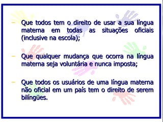 Que todos tem o direito de usar a sua língua materna em todas as situações oficiais (inclusive na escola); Que qualquer mudança que ocorra na língua materna seja voluntária e nunca imposta; Que todos os usuários de uma língua materna não oficial em um país tem o direito de serem bilíngües. 