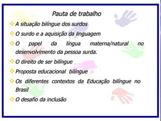 Pauta de trabalho A situação bilíngue dos surdos O surdo e a aquisição da linguagem O papel da língua materna/natural no desenvolvimento da pessoa surda. O direito de ser bilíngue Proposta educacional  bilíngue Os diferentes contextos da Educação bilíngue no  Brasil O desafio da inclusão 