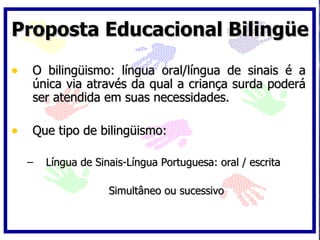 Proposta Educacional Bilingüe O bilingüismo: língua oral/língua de sinais é a única via através da qual a criança surda poderá ser atendida em suas necessidades. Que tipo de bilingüismo: Língua de Sinais-Língua Portuguesa: oral / escrita Simultâneo ou sucessivo 