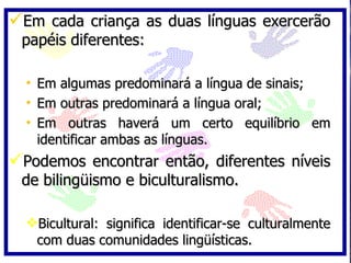 Em cada criança as duas línguas exercerão papéis diferentes: Em algumas predominará a língua de sinais; Em outras predominará a língua oral; Em outras haverá um certo equilíbrio em identificar ambas as línguas. Podemos encontrar então, diferentes níveis de bilingüismo e biculturalismo. Bicultural: significa identificar-se culturalmente com duas comunidades lingüísticas. 