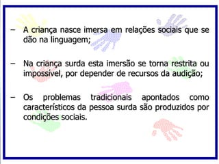 A criança nasce imersa em relações sociais que se dão na linguagem; Na criança surda esta imersão se torna restrita ou impossível, por depender de recursos da audição; Os problemas tradicionais apontados como característicos da pessoa surda são produzidos por condições sociais.  