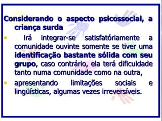 Considerando o aspecto psicossocial, a criança surda irá integrar-se satisfatóriamente a comunidade ouvinte somente se tiver uma  identificação bastante sólida com seu grupo , caso contrário, ela terá dificuldade tanto numa comunidade como na outra,  apresentando limitações sociais e lingüísticas, algumas vezes irreversíveis. 
