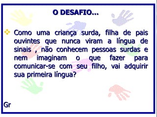 O DESAFIO… Como uma criança surda, filha de pais ouvintes que nunca viram a língua de sinais , não conhecem pessoas surdas e nem imaginam o que fazer para comunicar-se com seu filho, vai adquirir sua primeira língua? Gr 