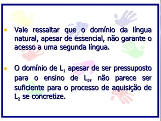 Vale ressaltar que o domínio da língua natural, apesar de essencial, não garante o acesso a uma segunda língua. O domínio de L 1  apesar de ser pressuposto para o ensino de L 2 , não parece ser suficiente para o processo de aquisição de L 2  se concretize. 