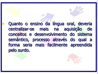 Quanto o ensino da língua oral, deveria centralizar-se mais na aquisição de conceitos e desenvolvimento do sistema semântico, processo através do qual a forma seria mais facilmente apreendida pelo surdo.  